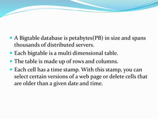  A Bigtable database is petabytes(PB) in size and spans
thousands of distributed servers.
 Each bigtable is a multi dimensional table.
 The table is made up of rows and columns.
 Each cell has a time stamp. With this stamp, you can
select certain versions of a web page or delete cells that
are older than a given date and time.
 