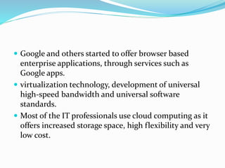  Google and others started to offer browser based
enterprise applications, through services such as
Google apps.
 virtualization technology, development of universal
high-speed bandwidth and universal software
standards.
 Most of the IT professionals use cloud computing as it
offers increased storage space, high flexibility and very
low cost.
 