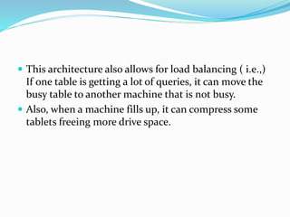  This architecture also allows for load balancing ( i.e.,)
If one table is getting a lot of queries, it can move the
busy table to another machine that is not busy.
 Also, when a machine fills up, it can compress some
tablets freeing more drive space.
 