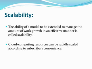 Scalability:
 The ability of a model to be extended to manage the
amount of work growth in an effective manner is
called scalability.
 Cloud-computing resources can be rapidly scaled
according to subscribers convenience.
 