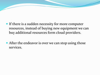  If there is a sudden necessity for more computer
resources, instead of buying new equipment we can
buy additional resources form cloud providers.
 After the endeavor is over we can stop using those
services.
 