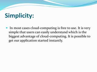 Simplicity:
 In most cases cloud-computing is free to use. It is very
simple that users can easily understand which is the
biggest advantage of cloud-computing. It is possible to
get our application started instantly.
 