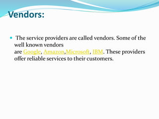 Vendors:
 The service providers are called vendors. Some of the
well known vendors
are Google, Amazon,Microsoft, IBM. These providers
offer reliable services to their customers.
 