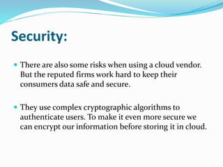 Security:
 There are also some risks when using a cloud vendor.
But the reputed firms work hard to keep their
consumers data safe and secure.
 They use complex cryptographic algorithms to
authenticate users. To make it even more secure we
can encrypt our information before storing it in cloud.
 