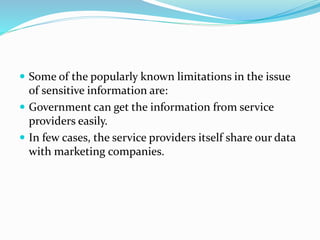  Some of the popularly known limitations in the issue
of sensitive information are:
 Government can get the information from service
providers easily.
 In few cases, the service providers itself share our data
with marketing companies.
 