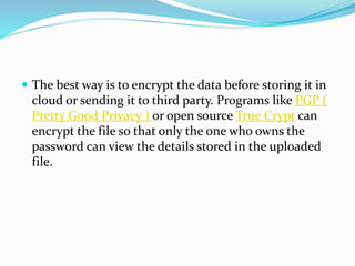  The best way is to encrypt the data before storing it in
cloud or sending it to third party. Programs like PGP (
Pretty Good Privacy ) or open source True Crypt can
encrypt the file so that only the one who owns the
password can view the details stored in the uploaded
file.
 