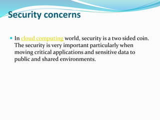 Security concerns
 In cloud computing world, security is a two sided coin.
The security is very important particularly when
moving critical applications and sensitive data to
public and shared environments.
 