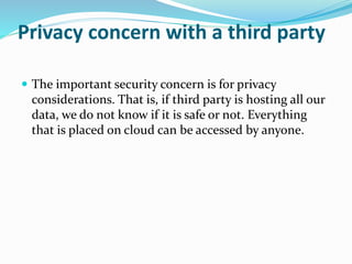 Privacy concern with a third party
 The important security concern is for privacy
considerations. That is, if third party is hosting all our
data, we do not know if it is safe or not. Everything
that is placed on cloud can be accessed by anyone.
 