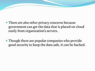  There are also other privacy concerns because
government can get the data that is placed on cloud
easily from organization’s servers.
 Though there are popular companies who provide
good security to keep the data safe, it can be hacked.
 