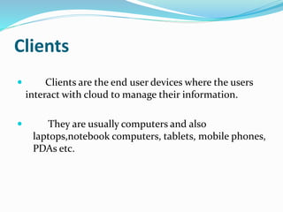 Clients
 Clients are the end user devices where the users
interact with cloud to manage their information.
 They are usually computers and also
laptops,notebook computers, tablets, mobile phones,
PDAs etc.
 