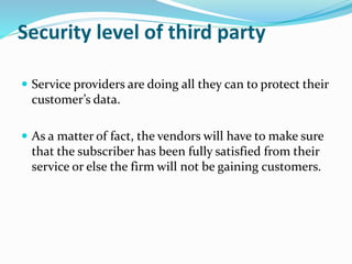 Security level of third party
 Service providers are doing all they can to protect their
customer’s data.
 As a matter of fact, the vendors will have to make sure
that the subscriber has been fully satisfied from their
service or else the firm will not be gaining customers.
 