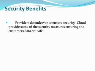 Security Benefits
 Providers do endeavor to ensure security. Cloud
provide some of the security measures ensuring the
customers data are safe:
 