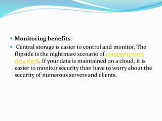  Monitoring benefits:
 Central storage is easier to control and monitor. The
flipside is the nightmare scenario of comprehensive
data theft. If your data is maintained on a cloud, it is
easier to monitor security than have to worry about the
security of numerous servers and clients.
 
