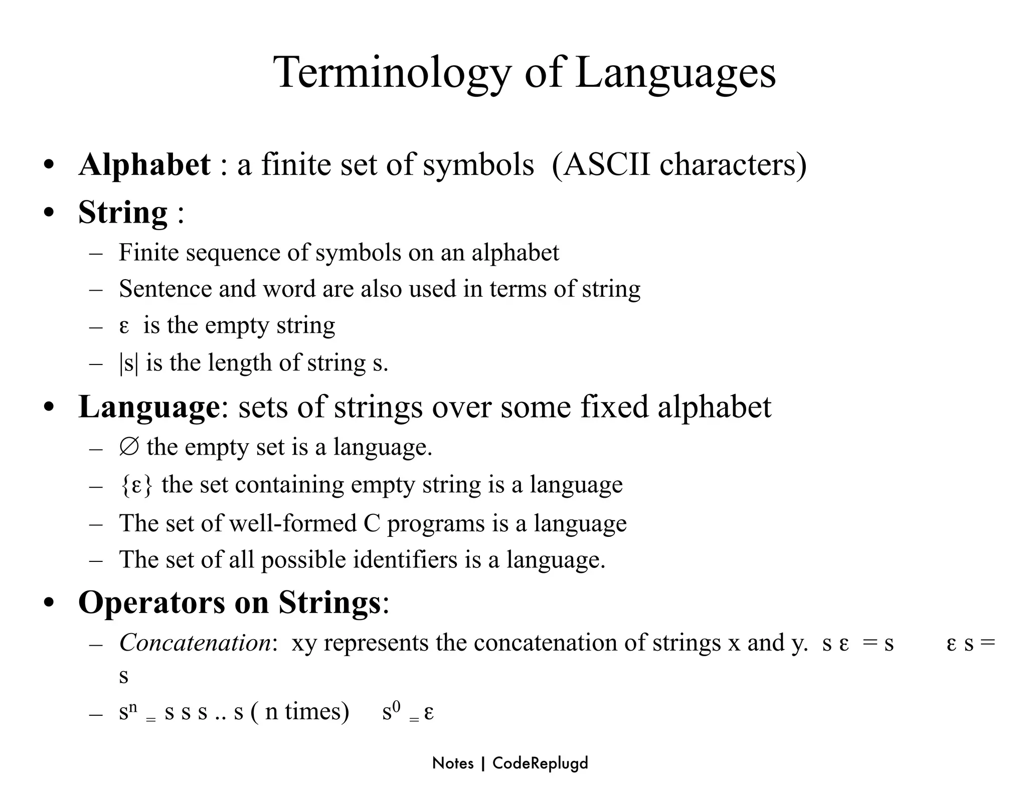 Terminology of Languages
• Alphabet : a finite set of symbols (ASCII characters)
• String :
   –   Finite sequence of symbols on an alphabet
   –   Sentence and word are also used in terms of string
   –   ε is the empty string
   –   |s| is the length of string s.
• Language: sets of strings over some fixed alphabet
   –   ∅ the empty set is a language.
   –   {ε} the set containing empty string is a language
   –   The set of well-formed C programs is a language
   –   The set of all possible identifiers is a language.
• Operators on Strings:
   – Concatenation: xy represents the concatenation of strings x and y. s ε = s   εs=
     s
   – sn = s s s .. s ( n times) s0 = ε
                                     Notes | CodeReplugd
 