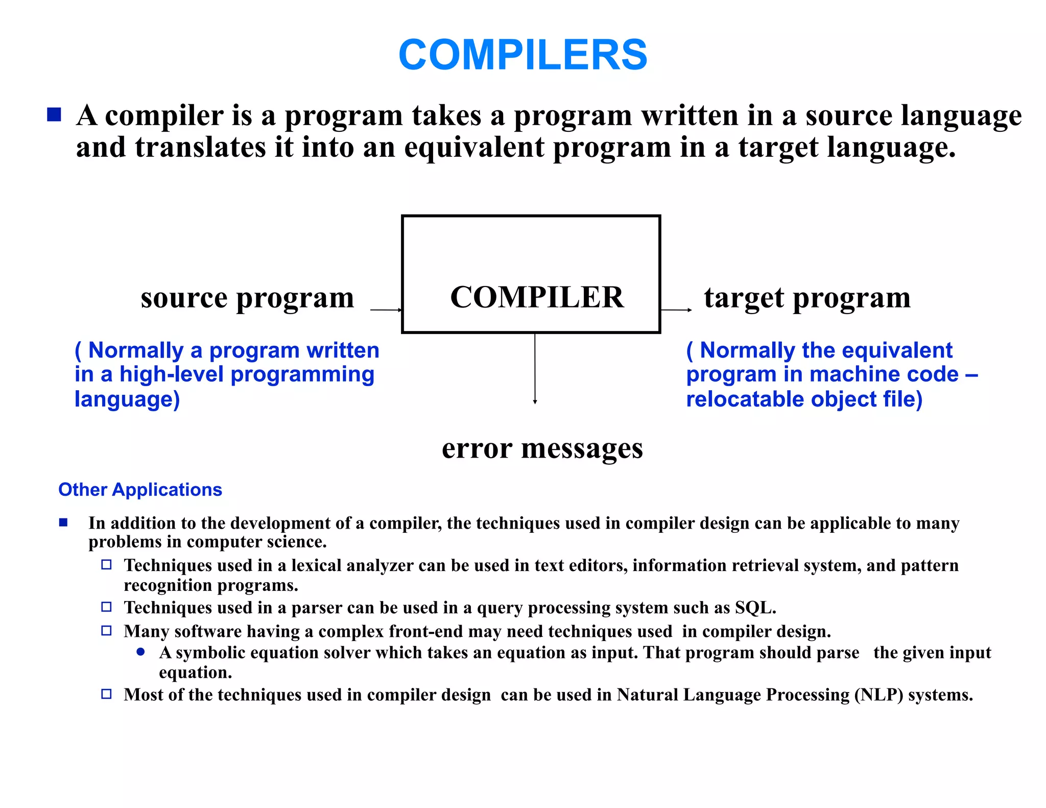 COMPILERS
   A compiler is a program takes a program written in a source language
    and translates it into an equivalent program in a target language.



           source program                        COMPILER                       target program
    ( Normally a program written                                              ( Normally the equivalent
    in a high-level programming                                               program in machine code –
    language)                                                                 relocatable object file)

                                                error messages
Other Applications
    In addition to the development of a compiler, the techniques used in compiler design can be applicable to many
     problems in computer science.
       Techniques used in a lexical analyzer can be used in text editors, information retrieval system, and pattern
         recognition programs.
       Techniques used in a parser can be used in a query processing system such as SQL.
       Many software having a complex front-end may need techniques used in compiler design.
            A symbolic equation solver which takes an equation as input. That program should parse the given input
              equation.
       Most of the techniques used in compiler design can be used in Natural Language Processing (NLP) systems.
 