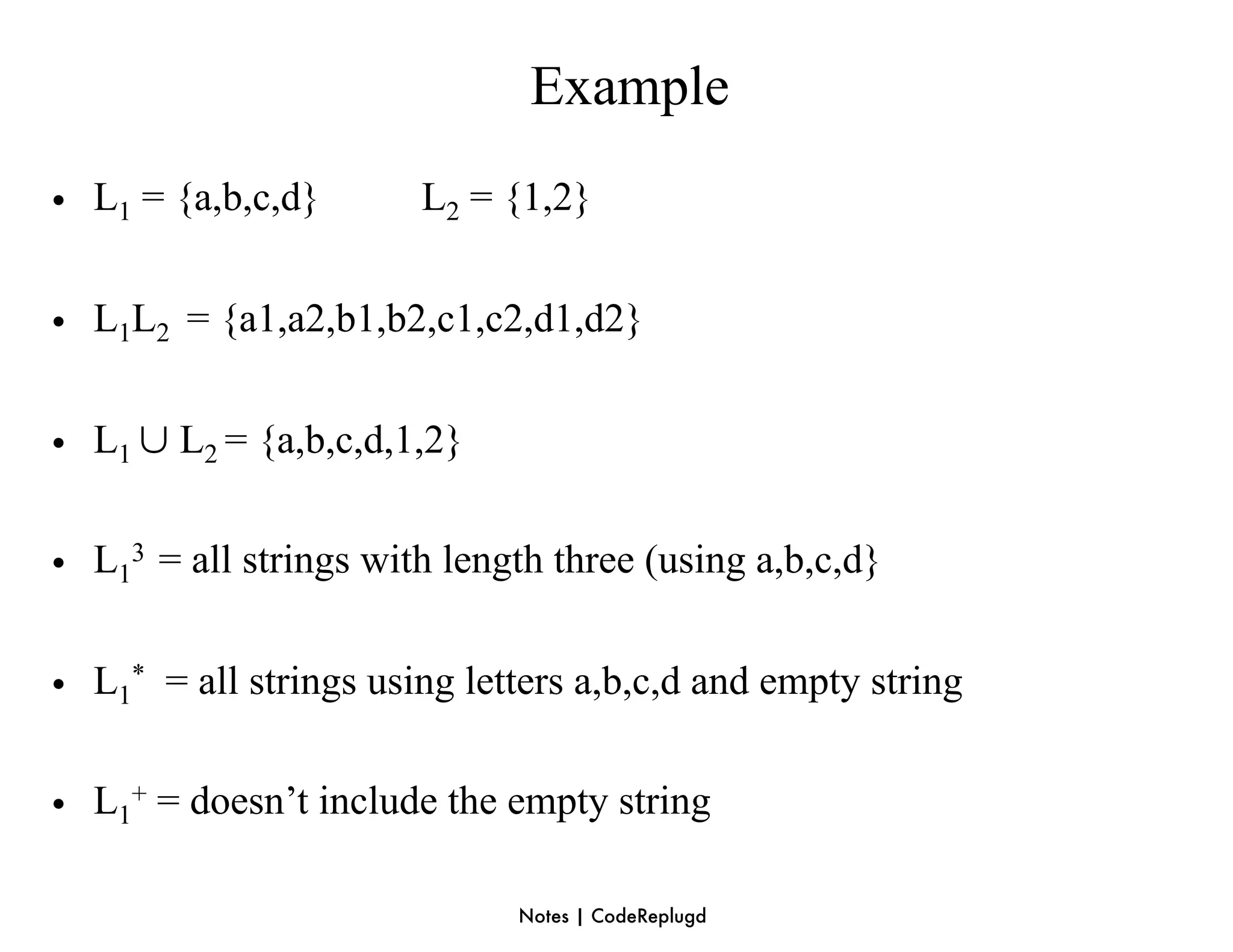 Example
• L1 = {a,b,c,d}       L2 = {1,2}


• L1L2 = {a1,a2,b1,b2,c1,c2,d1,d2}

• L1 ∪ L2 = {a,b,c,d,1,2}

• L13 = all strings with length three (using a,b,c,d}


• L1* = all strings using letters a,b,c,d and empty string

• L1+ = doesn’t include the empty string

                             Notes | CodeReplugd
 