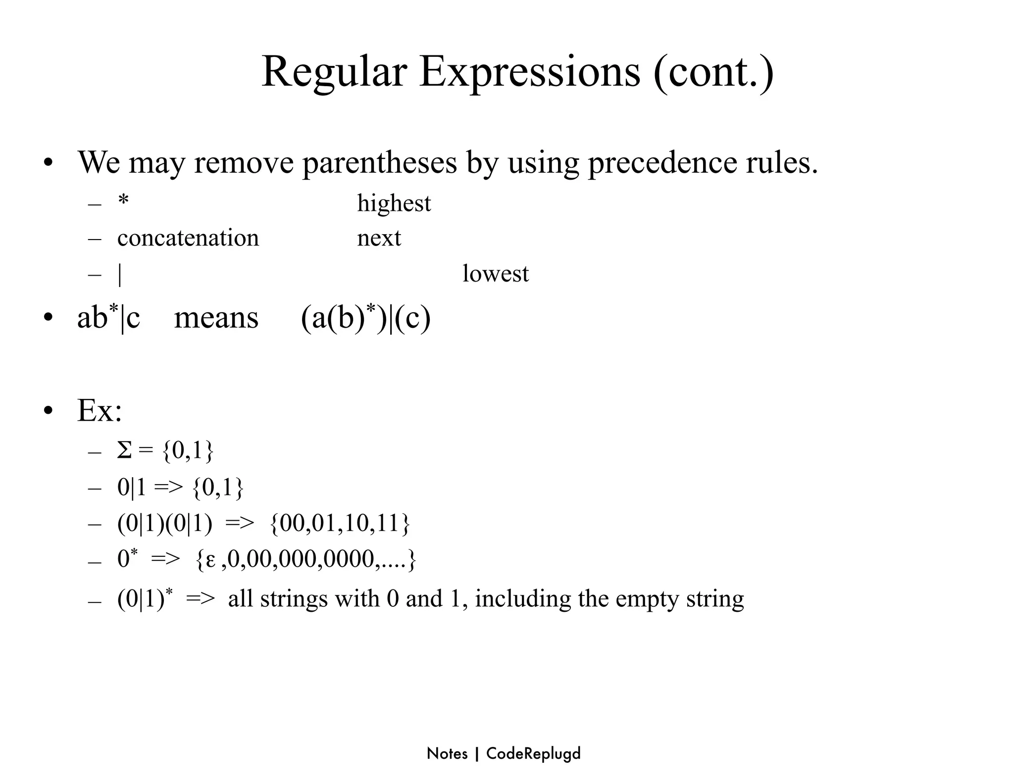 Regular Expressions (cont.)
• We may remove parentheses by using precedence rules.
   – *                        highest
   – concatenation            next
   – |                                     lowest
• ab*|c means           (a(b)*)|(c)

• Ex:
   –   Σ = {0,1}
   –   0|1 => {0,1}
   –   (0|1)(0|1) => {00,01,10,11}
   –   0* => {ε ,0,00,000,0000,....}
   – (0|1)* => all strings with 0 and 1, including the empty string




                                       Notes | CodeReplugd
 