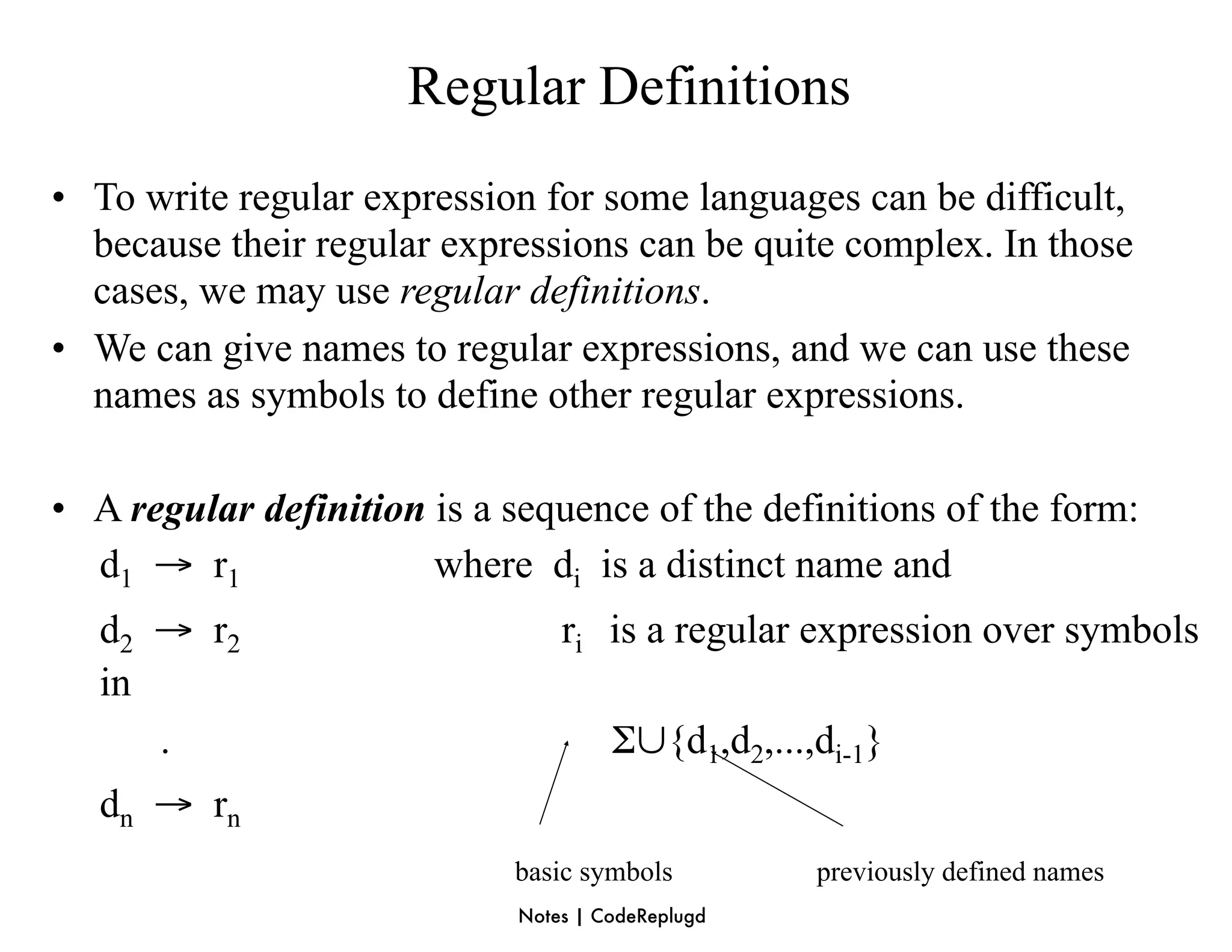 Regular Definitions
• To write regular expression for some languages can be difficult,
  because their regular expressions can be quite complex. In those
  cases, we may use regular definitions.
• We can give names to regular expressions, and we can use these
  names as symbols to define other regular expressions.

• A regular definition is a sequence of the definitions of the form:
  d1 → r1              where di is a distinct name and
   d2 → r2                       ri is a regular expression over symbols
   in
      .                               Σ∪{d1,d2,...,di-1}
   dn → rn
                            basic symbols          previously defined names
                             Notes | CodeReplugd
 