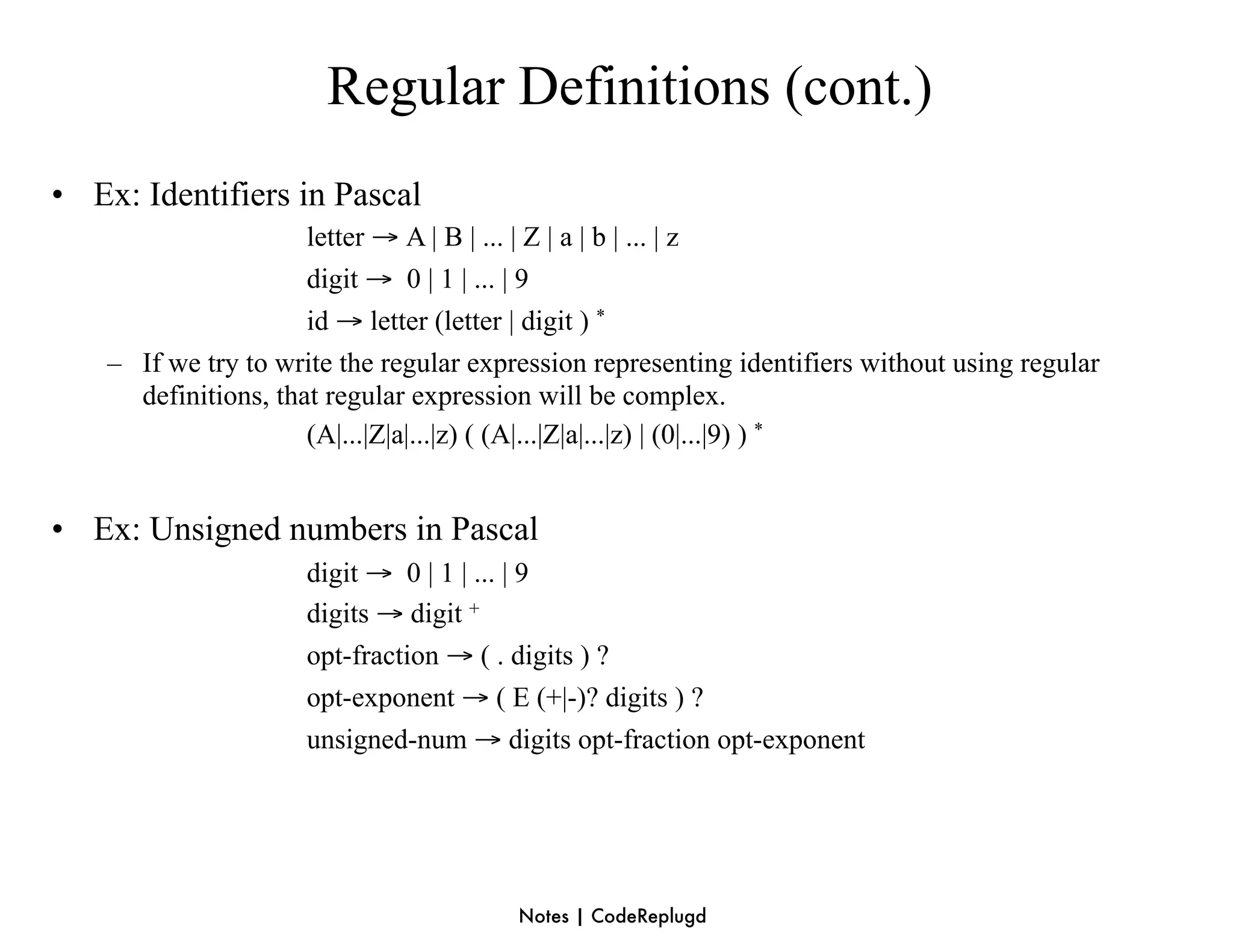 Regular Definitions (cont.)
• Ex: Identifiers in Pascal
                      letter → A | B | ... | Z | a | b | ... | z
                      digit → 0 | 1 | ... | 9
                      id → letter (letter | digit ) *
    – If we try to write the regular expression representing identifiers without using regular
      definitions, that regular expression will be complex.
                      (A|...|Z|a|...|z) ( (A|...|Z|a|...|z) | (0|...|9) ) *


• Ex: Unsigned numbers in Pascal
                      digit → 0 | 1 | ... | 9
                      digits → digit +
                      opt-fraction → ( . digits ) ?
                      opt-exponent → ( E (+|-)? digits ) ?
                      unsigned-num → digits opt-fraction opt-exponent




                                         Notes | CodeReplugd
 
