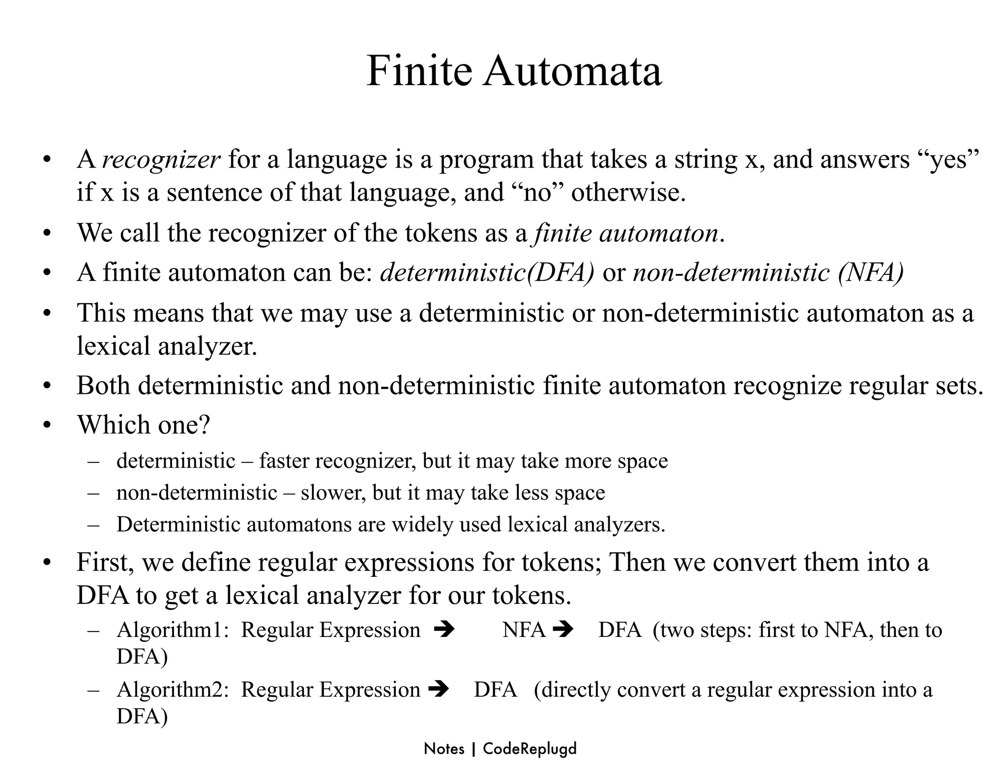 Finite Automata
• A recognizer for a language is a program that takes a string x, and answers “yes”
  if x is a sentence of that language, and “no” otherwise.
• We call the recognizer of the tokens as a finite automaton.
• A finite automaton can be: deterministic(DFA) or non-deterministic (NFA)
• This means that we may use a deterministic or non-deterministic automaton as a
  lexical analyzer.
• Both deterministic and non-deterministic finite automaton recognize regular sets.
• Which one?
    – deterministic – faster recognizer, but it may take more space
    – non-deterministic – slower, but it may take less space
    – Deterministic automatons are widely used lexical analyzers.
• First, we define regular expressions for tokens; Then we convert them into a
  DFA to get a lexical analyzer for our tokens.
    – Algorithm1: Regular Expression    NFA  DFA (two steps: first to NFA, then to
      DFA)
    – Algorithm2: Regular Expression  DFA (directly convert a regular expression into a
      DFA)
                                        Notes | CodeReplugd
 