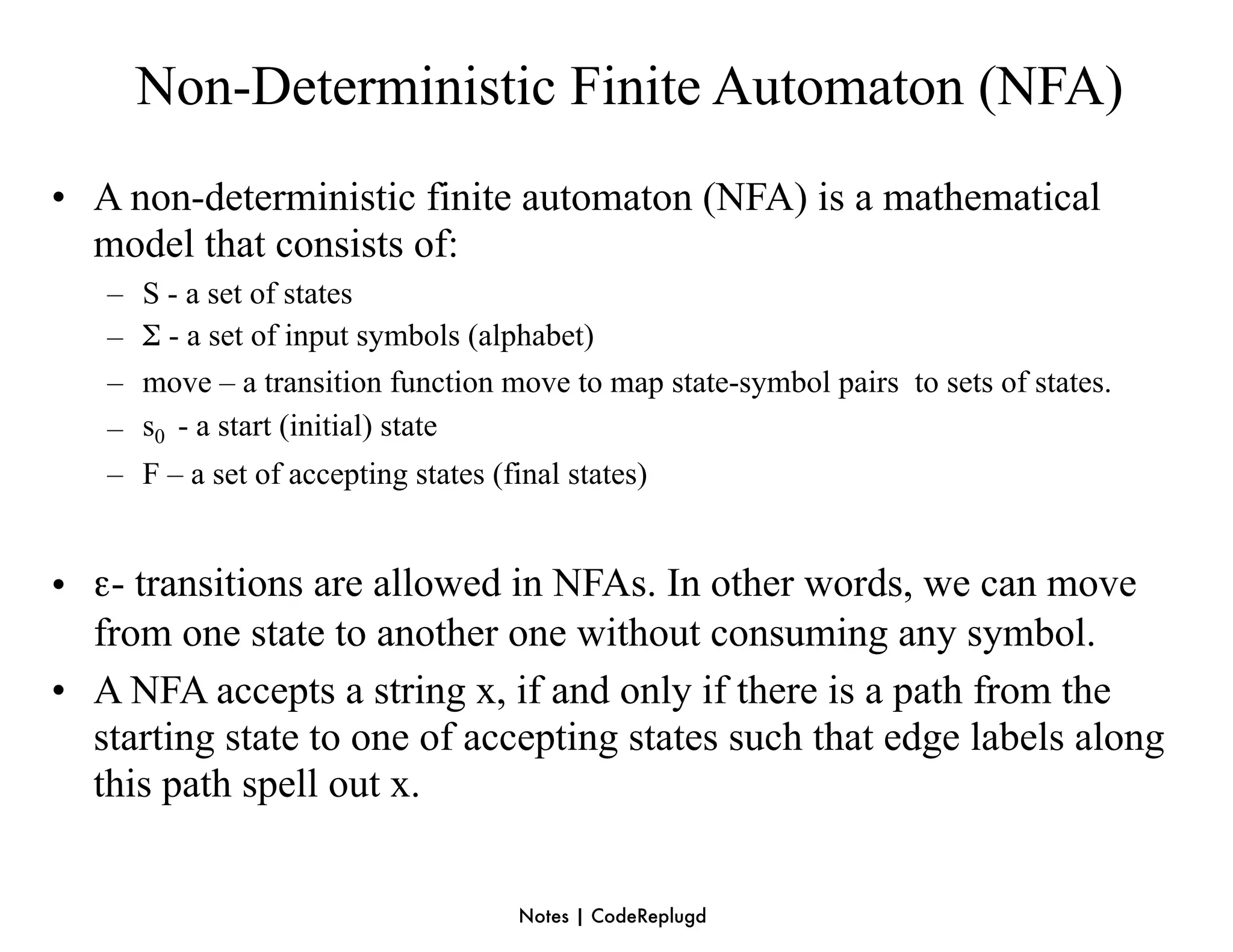 Non-Deterministic Finite Automaton (NFA)
• A non-deterministic finite automaton (NFA) is a mathematical
  model that consists of:
   –   S - a set of states
   –   Σ - a set of input symbols (alphabet)
   –   move – a transition function move to map state-symbol pairs to sets of states.
   –   s0 - a start (initial) state
   –   F – a set of accepting states (final states)


• ε- transitions are allowed in NFAs. In other words, we can move
  from one state to another one without consuming any symbol.
• A NFA accepts a string x, if and only if there is a path from the
  starting state to one of accepting states such that edge labels along
  this path spell out x.


                                       Notes | CodeReplugd
 