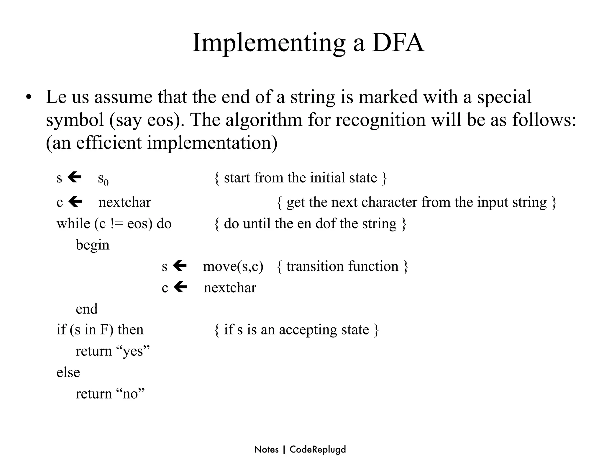 Implementing a DFA
• Le us assume that the end of a string is marked with a special
  symbol (say eos). The algorithm for recognition will be as follows:
  (an efficient implementation)
   s    s0                 { start from the initial state }
   c  nextchar                       { get the next character from the input string }
   while (c != eos) do    { do until the en dof the string }
       begin
                     s  move(s,c) { transition function }
                     c  nextchar
       end
   if (s in F) then       { if s is an accepting state }
       return “yes”
   else
       return “no”


                                   Notes | CodeReplugd
 