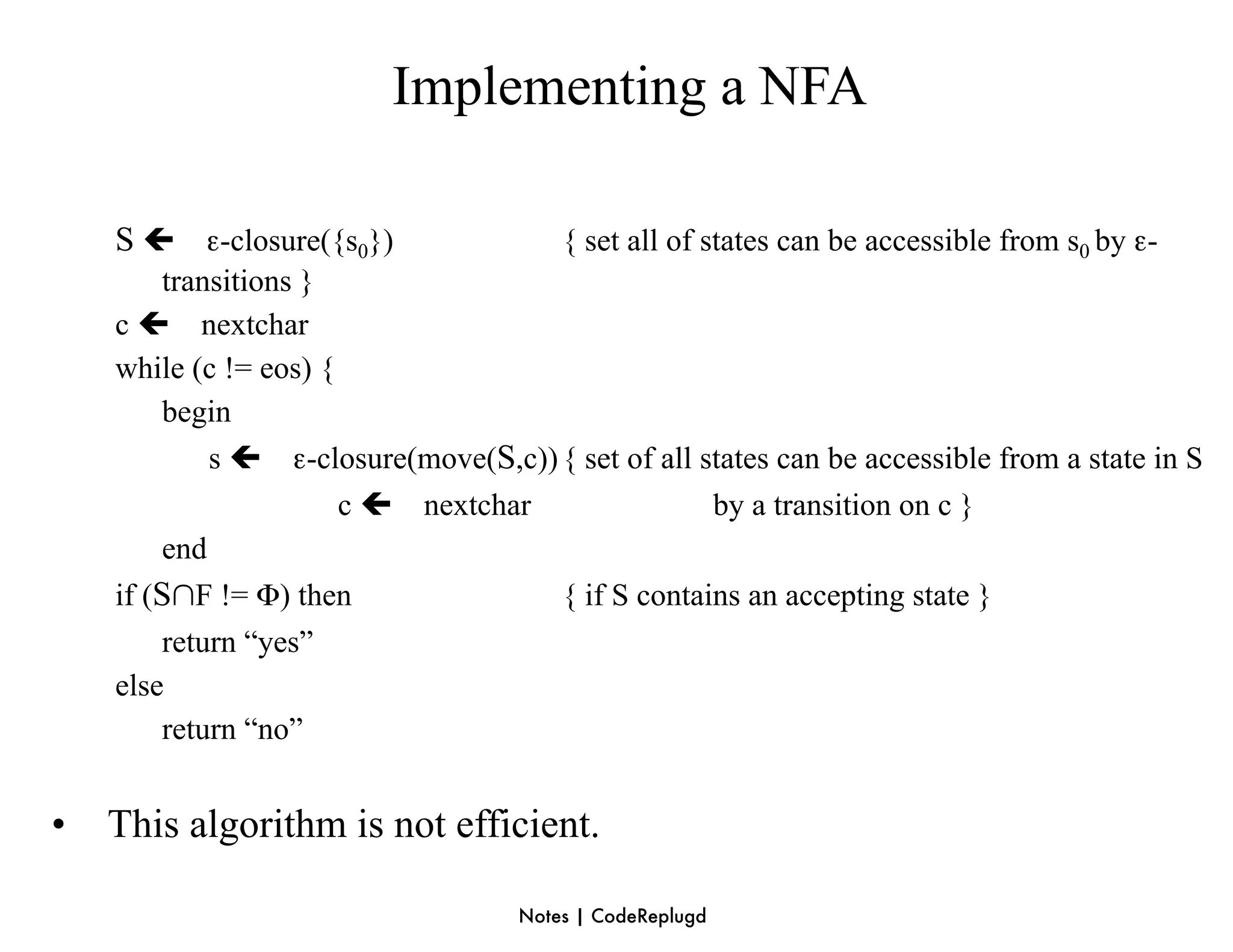 Implementing a NFA

    S  ε-closure({s0})                 { set all of states can be accessible from s0 by ε-
         transitions }
    c  nextchar
    while (c != eos) {
         begin
             s  ε-closure(move(S,c)) { set of all states can be accessible from a state in S
                       c  nextchar                 by a transition on c }
         end
    if (S∩F != Φ) then                { if S contains an accepting state }
         return “yes”
    else
         return “no”


•   This algorithm is not efficient.

                                    Notes | CodeReplugd
 