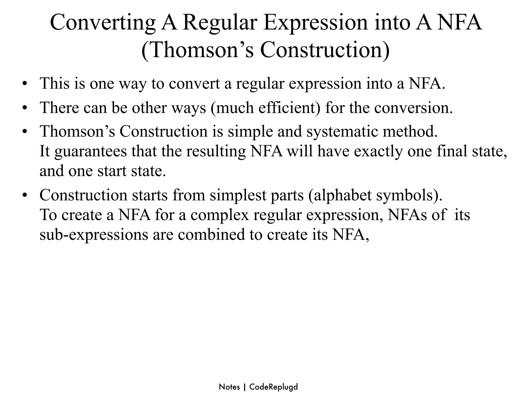 Converting A Regular Expression into A NFA
             (Thomson’s Construction)
• This is one way to convert a regular expression into a NFA.
• There can be other ways (much efficient) for the conversion.
• Thomson’s Construction is simple and systematic method.
  It guarantees that the resulting NFA will have exactly one final state,
  and one start state.
• Construction starts from simplest parts (alphabet symbols).
  To create a NFA for a complex regular expression, NFAs of its
  sub-expressions are combined to create its NFA,




                             Notes | CodeReplugd
 