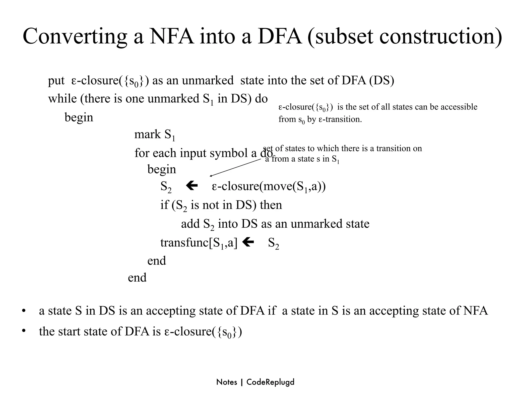 Converting a NFA into a DFA (subset construction)
     put ε-closure({s0}) as an unmarked state into the set of DFA (DS)
     while (there is one unmarked S1 in DS) do
                                                      ε-closure({s0}) is the set of all states can be accessible
        begin                                         from s0 by ε-transition.
                      mark S1
                      for each input symbol a dofrom a state s in S there is a transition on
                                                 set of states to which
                                                  a                    1
                         begin
                           S2  ε-closure(move(S1,a))
                           if (S2 is not in DS) then
                                add S2 into DS as an unmarked state
                           transfunc[S1,a]  S2
                         end
                     end

•   a state S in DS is an accepting state of DFA if a state in S is an accepting state of NFA
•   the start state of DFA is ε-closure({s0})


                                              Notes | CodeReplugd
 