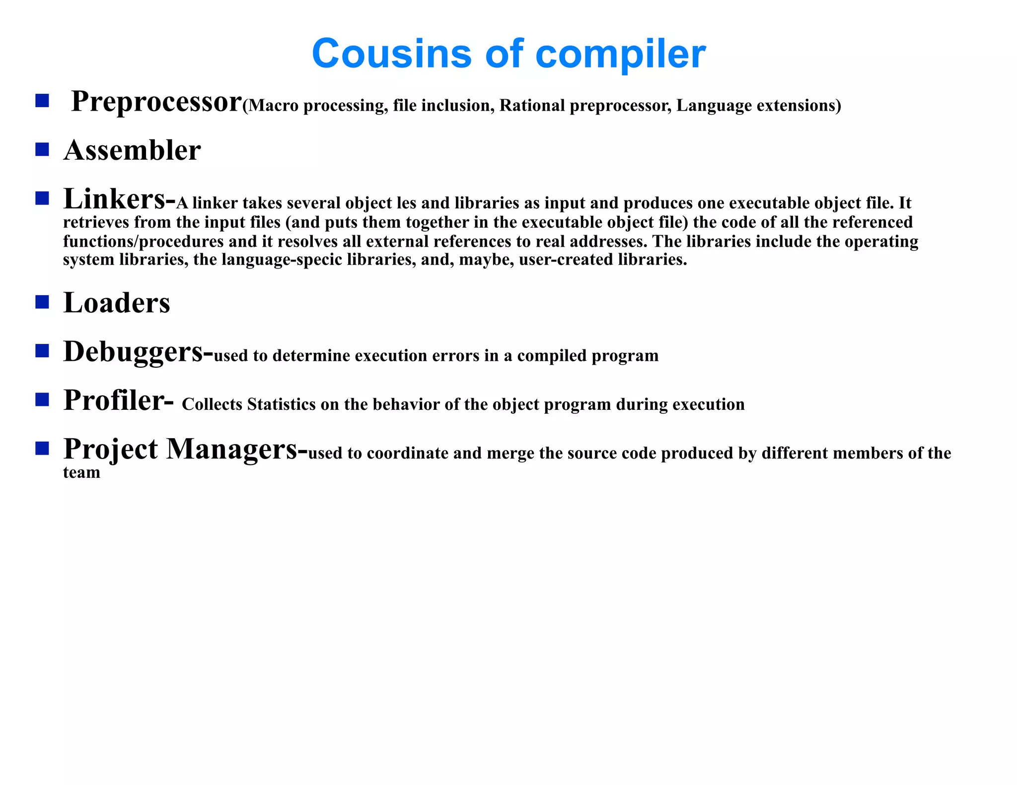 Cousins of compiler
    Preprocessor(Macro processing, file inclusion, Rational preprocessor, Language extensions)
   Assembler
   Linkers-A linker takes several object les and libraries as input and produces one executable object file. It
    retrieves from the input files (and puts them together in the executable object file) the code of all the referenced
    functions/procedures and it resolves all external references to real addresses. The libraries include the operating
    system libraries, the language-specic libraries, and, maybe, user-created libraries.

   Loaders
   Debuggers-used to determine execution errors in a compiled program
   Profiler- Collects Statistics on the behavior of the object program during execution
   Project Managers-used to coordinate and merge the source code produced by different members of the
    team
 