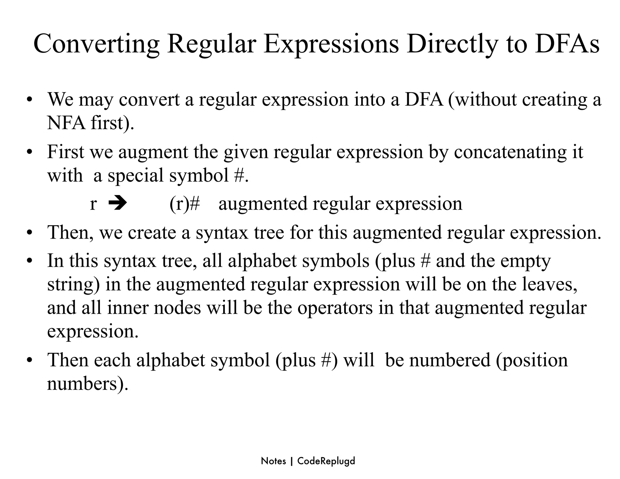 Converting Regular Expressions Directly to DFAs
• We may convert a regular expression into a DFA (without creating a
  NFA first).
• First we augment the given regular expression by concatenating it
  with a special symbol #.
        r        (r)# augmented regular expression
• Then, we create a syntax tree for this augmented regular expression.
• In this syntax tree, all alphabet symbols (plus # and the empty
  string) in the augmented regular expression will be on the leaves,
  and all inner nodes will be the operators in that augmented regular
  expression.
• Then each alphabet symbol (plus #) will be numbered (position
  numbers).


                            Notes | CodeReplugd
 