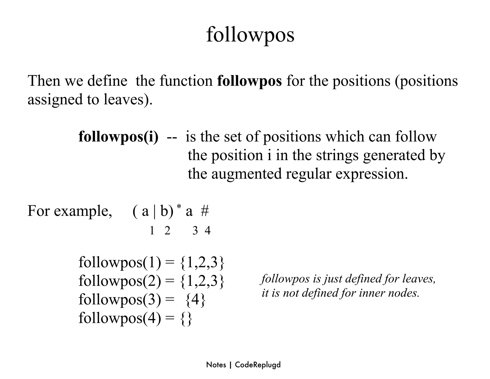 followpos
Then we define the function followpos for the positions (positions
assigned to leaves).

       followpos(i) -- is the set of positions which can follow
                        the position i in the strings generated by
                        the augmented regular expression.

For example,    ( a | b) * a #
                   1 2    3 4

       followpos(1) = {1,2,3}
       followpos(2) = {1,2,3}              followpos is just defined for leaves,
                                           it is not defined for inner nodes.
       followpos(3) = {4}
       followpos(4) = {}

                             Notes | CodeReplugd
 