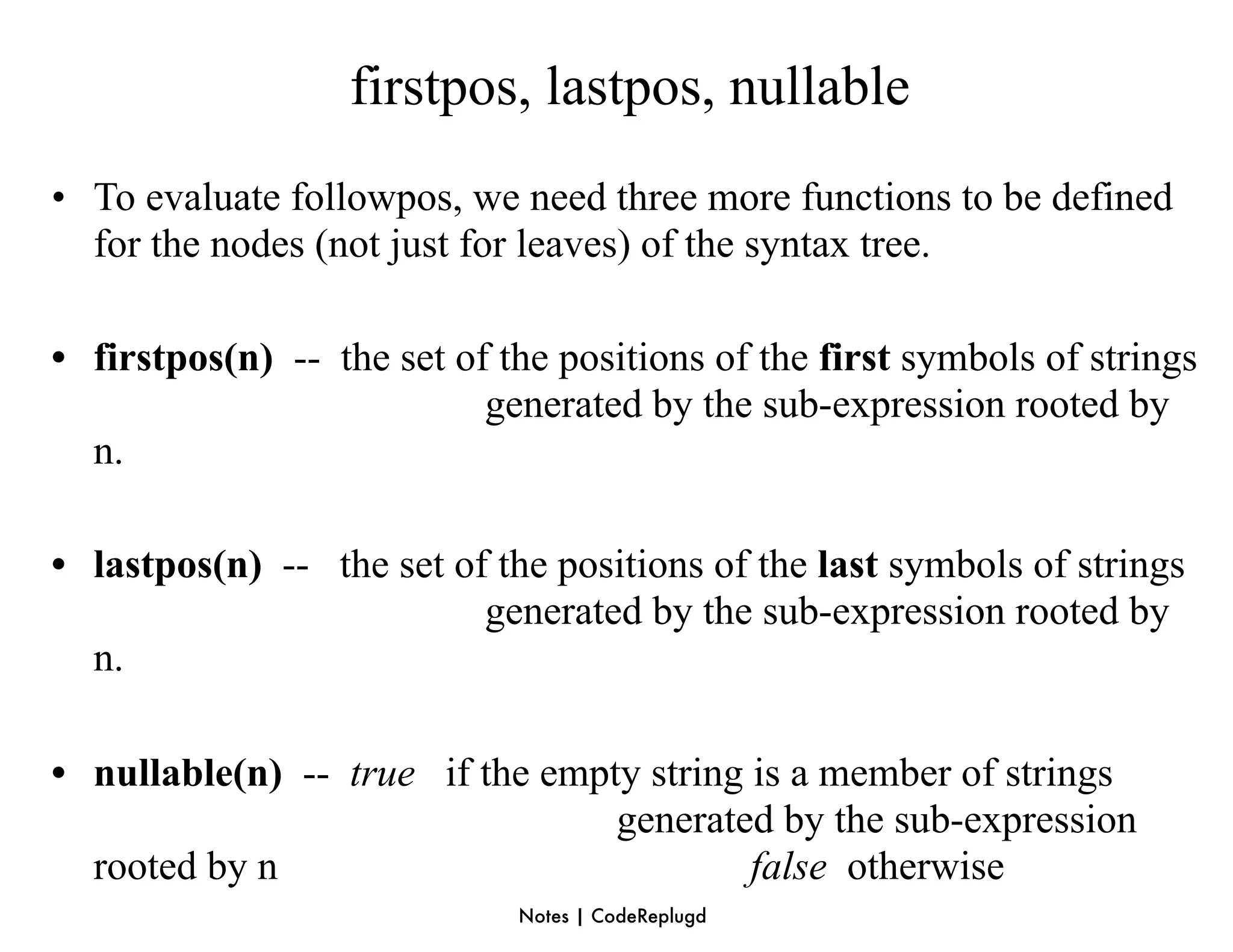 firstpos, lastpos, nullable
• To evaluate followpos, we need three more functions to be defined
  for the nodes (not just for leaves) of the syntax tree.

• firstpos(n) -- the set of the positions of the first symbols of strings
                           generated by the sub-expression rooted by
  n.

• lastpos(n) -- the set of the positions of the last symbols of strings
                          generated by the sub-expression rooted by
  n.

• nullable(n) -- true if the empty string is a member of strings
                                 generated by the sub-expression
  rooted by n                             false otherwise
                             Notes | CodeReplugd
 
