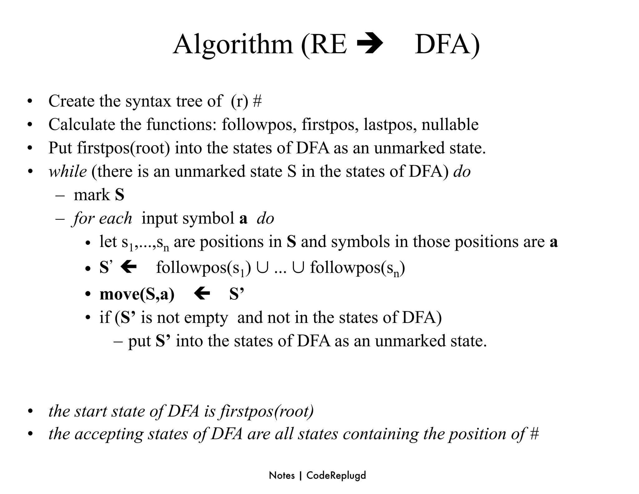 Algorithm (RE                      DFA)
•   Create the syntax tree of (r) #
•   Calculate the functions: followpos, firstpos, lastpos, nullable
•   Put firstpos(root) into the states of DFA as an unmarked state.
•   while (there is an unmarked state S in the states of DFA) do
     – mark S
     – for each input symbol a do
         • let s1,...,sn are positions in S and symbols in those positions are a
         • S’  followpos(s1) ∪ ... ∪ followpos(sn)
         • move(S,a)  S’
         • if (S’ is not empty and not in the states of DFA)
              – put S’ into the states of DFA as an unmarked state.


• the start state of DFA is firstpos(root)
• the accepting states of DFA are all states containing the position of #

                                    Notes | CodeReplugd
 
