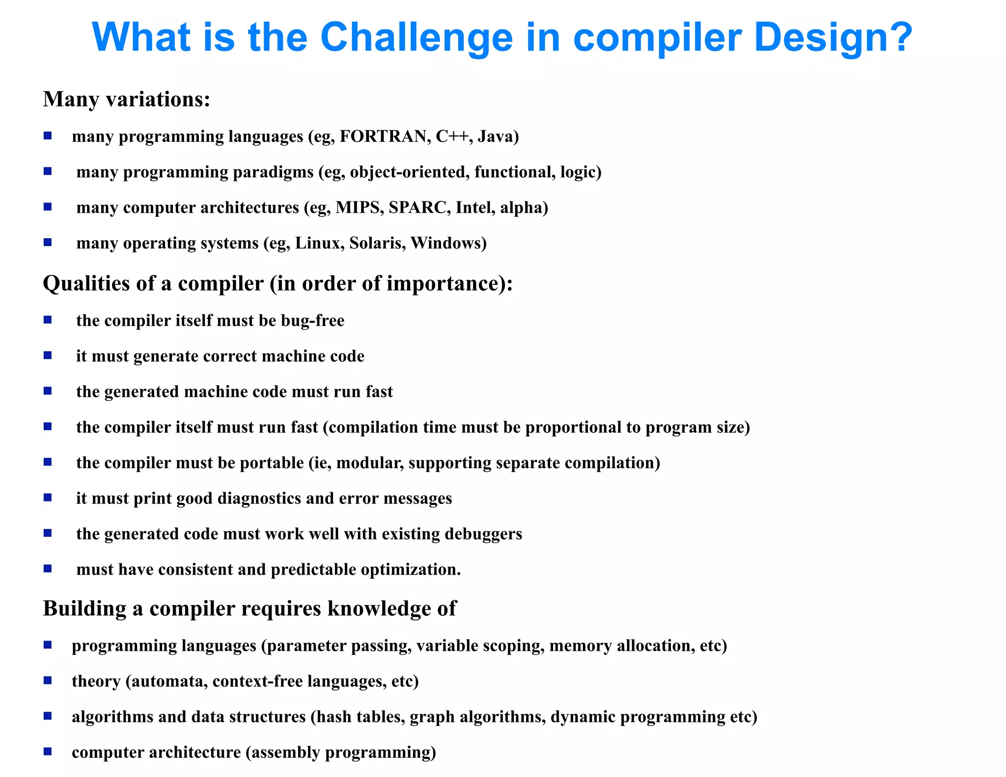 What is the Challenge in compiler Design?
Many variations:
   many programming languages (eg, FORTRAN, C++, Java)
   many programming paradigms (eg, object-oriented, functional, logic)
   many computer architectures (eg, MIPS, SPARC, Intel, alpha)
   many operating systems (eg, Linux, Solaris, Windows)

Qualities of a compiler (in order of importance):
   the compiler itself must be bug-free
   it must generate correct machine code
   the generated machine code must run fast
   the compiler itself must run fast (compilation time must be proportional to program size)
   the compiler must be portable (ie, modular, supporting separate compilation)
   it must print good diagnostics and error messages
   the generated code must work well with existing debuggers
   must have consistent and predictable optimization.

Building a compiler requires knowledge of
   programming languages (parameter passing, variable scoping, memory allocation, etc)
   theory (automata, context-free languages, etc)
   algorithms and data structures (hash tables, graph algorithms, dynamic programming etc)
   computer architecture (assembly programming)
 