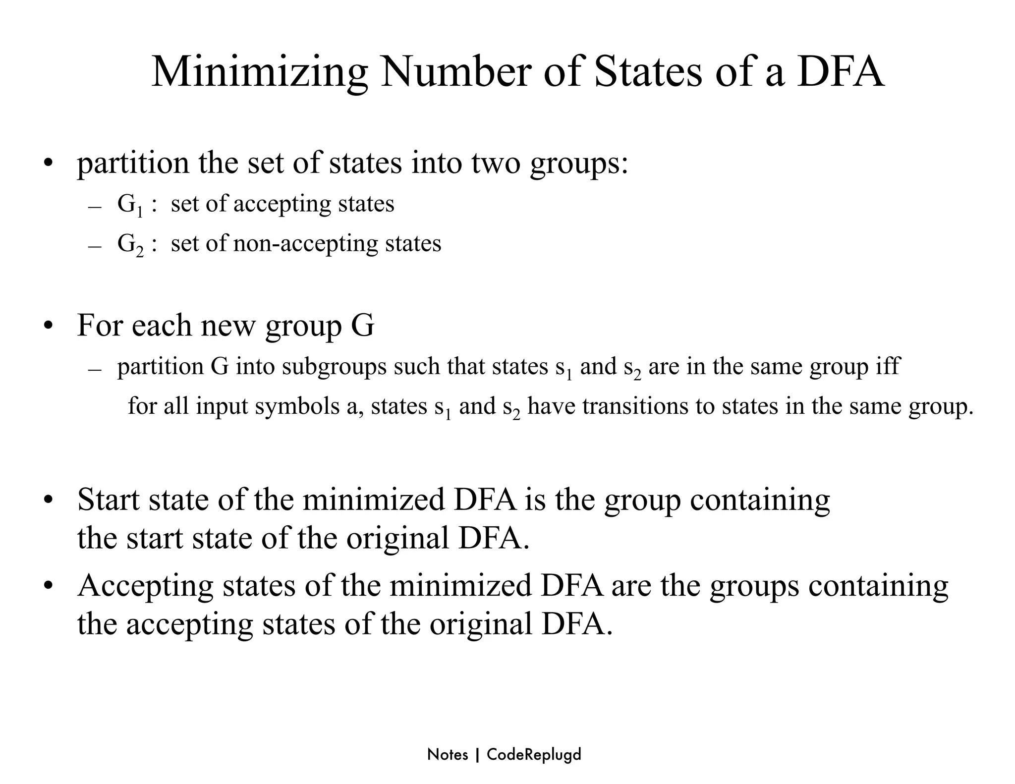 Minimizing Number of States of a DFA
• partition the set of states into two groups:
   – G1 : set of accepting states
   – G2 : set of non-accepting states


• For each new group G
   – partition G into subgroups such that states s1 and s2 are in the same group iff
      for all input symbols a, states s1 and s2 have transitions to states in the same group.


• Start state of the minimized DFA is the group containing
  the start state of the original DFA.
• Accepting states of the minimized DFA are the groups containing
  the accepting states of the original DFA.


                                     Notes | CodeReplugd
 