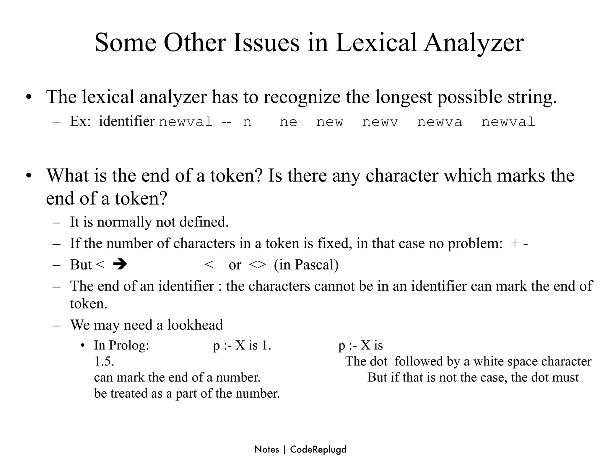 Some Other Issues in Lexical Analyzer
• The lexical analyzer has to recognize the longest possible string.
   – Ex: identifier newval -- n             ne     new       newv     newva       newval


• What is the end of a token? Is there any character which marks the
  end of a token?
   – It is normally not defined.
   – If the number of characters in a token is fixed, in that case no problem: + -
   – But <                 < or <> (in Pascal)
   – The end of an identifier : the characters cannot be in an identifier can mark the end of
     token.
   – We may need a lookhead
       • In Prolog:             p :- X is 1.            p :- X is
         1.5.                                            The dot followed by a white space character
         can mark the end of a number.                        But if that is not the case, the dot must
         be treated as a part of the number.



                                       Notes | CodeReplugd
 