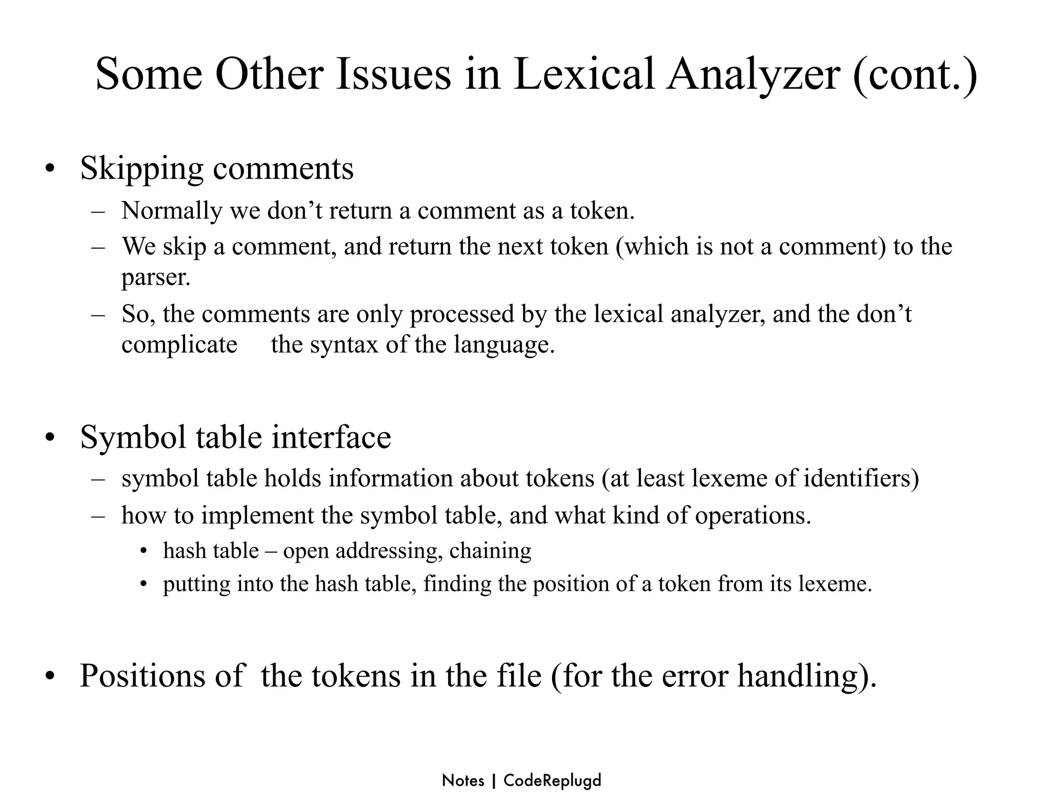 Some Other Issues in Lexical Analyzer (cont.)
• Skipping comments
   – Normally we don’t return a comment as a token.
   – We skip a comment, and return the next token (which is not a comment) to the
     parser.
   – So, the comments are only processed by the lexical analyzer, and the don’t
     complicate the syntax of the language.


• Symbol table interface
   – symbol table holds information about tokens (at least lexeme of identifiers)
   – how to implement the symbol table, and what kind of operations.
       • hash table – open addressing, chaining
       • putting into the hash table, finding the position of a token from its lexeme.



• Positions of the tokens in the file (for the error handling).

                                       Notes | CodeReplugd
 