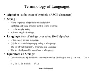 Terminology of Languages
• Alphabet : a finite set of symbols (ASCII characters)
• String :
   –   Finite sequence of symbols on an alphabet
   –   Sentence and word are also used in terms of string
   –   ε is the empty string
   –   |s| is the length of string s.
• Language: sets of strings over some fixed alphabet
   –   ∅ the empty set is a language.
   –   {ε} the set containing empty string is a language
   –   The set of well-formed C programs is a language
   –   The set of all possible identifiers is a language.
• Operators on Strings:
   – Concatenation: xy represents the concatenation of strings x and y. s ε = s   εs=
     s
   – sn = s s s .. s ( n times) s0 = ε
                                     Notes | CodeReplugd
 