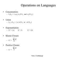 Operations on Languages
• Concatenation:
   – L1L2 = { s1s2 | s1 ∈ L1 and s2 ∈ L2 }


• Union
   – L1 ∪ L2 = { s | s ∈ L1 or s ∈ L2 }


• Exponentiation:
   – L0 = {ε}      L1 = L        L2 = LL


• Kleene Closure

   – L* =

• Positive Closure

   – L+ =


                                       Notes | CodeReplugd
 