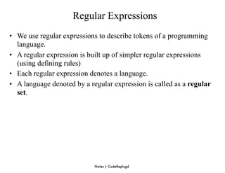 Regular Expressions
• We use regular expressions to describe tokens of a programming
  language.
• A regular expression is built up of simpler regular expressions
  (using defining rules)
• Each regular expression denotes a language.
• A language denoted by a regular expression is called as a regular
  set.




                            Notes | CodeReplugd
 