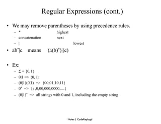 Regular Expressions (cont.)
• We may remove parentheses by using precedence rules.
   – *                        highest
   – concatenation            next
   – |                                     lowest
• ab*|c means           (a(b)*)|(c)

• Ex:
   –   Σ = {0,1}
   –   0|1 => {0,1}
   –   (0|1)(0|1) => {00,01,10,11}
   –   0* => {ε ,0,00,000,0000,....}
   – (0|1)* => all strings with 0 and 1, including the empty string




                                       Notes | CodeReplugd
 