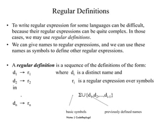 Regular Definitions
• To write regular expression for some languages can be difficult,
  because their regular expressions can be quite complex. In those
  cases, we may use regular definitions.
• We can give names to regular expressions, and we can use these
  names as symbols to define other regular expressions.

• A regular definition is a sequence of the definitions of the form:
  d1 → r1              where di is a distinct name and
   d2 → r2                       ri is a regular expression over symbols
   in
      .                               Σ∪{d1,d2,...,di-1}
   dn → rn
                            basic symbols          previously defined names
                             Notes | CodeReplugd
 