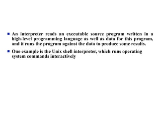   An interpreter reads an executable source program written in a
    high-level programming language as well as data for this program,
    and it runs the program against the data to produce some results.
   One example is the Unix shell interpreter, which runs operating
    system commands interactively
 