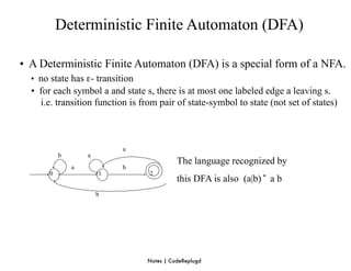 Deterministic Finite Automaton (DFA)

• A Deterministic Finite Automaton (DFA) is a special form of a NFA.
  • no state has ε- transition
  • for each symbol a and state s, there is at most one labeled edge a leaving s.
    i.e. transition function is from pair of state-symbol to state (not set of states)



                           a
           b       a
                                           The language recognized by
               a           b
       0               1          2
                                           this DFA is also (a|b) * a b
                       b




                                 Notes | CodeReplugd
 