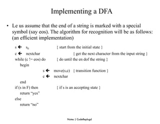 Implementing a DFA
• Le us assume that the end of a string is marked with a special
  symbol (say eos). The algorithm for recognition will be as follows:
  (an efficient implementation)
   s    s0                 { start from the initial state }
   c  nextchar                       { get the next character from the input string }
   while (c != eos) do    { do until the en dof the string }
       begin
                     s  move(s,c) { transition function }
                     c  nextchar
       end
   if (s in F) then       { if s is an accepting state }
       return “yes”
   else
       return “no”


                                   Notes | CodeReplugd
 