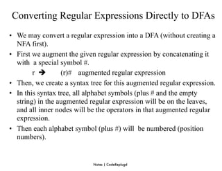 Converting Regular Expressions Directly to DFAs
• We may convert a regular expression into a DFA (without creating a
  NFA first).
• First we augment the given regular expression by concatenating it
  with a special symbol #.
        r        (r)# augmented regular expression
• Then, we create a syntax tree for this augmented regular expression.
• In this syntax tree, all alphabet symbols (plus # and the empty
  string) in the augmented regular expression will be on the leaves,
  and all inner nodes will be the operators in that augmented regular
  expression.
• Then each alphabet symbol (plus #) will be numbered (position
  numbers).


                            Notes | CodeReplugd
 
