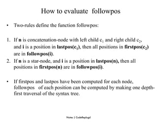 How to evaluate followpos
•   Two-rules define the function followpos:

1. If n is concatenation-node with left child c1 and right child c2,
   and i is a position in lastpos(c1), then all positions in firstpos(c2)
   are in followpos(i).
2. If n is a star-node, and i is a position in lastpos(n), then all
   positions in firstpos(n) are in followpos(i).

•   If firstpos and lastpos have been computed for each node,
    followpos of each position can be computed by making one depth-
    first traversal of the syntax tree.



                              Notes | CodeReplugd
 