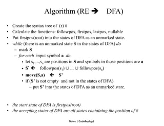 Algorithm (RE                      DFA)
•   Create the syntax tree of (r) #
•   Calculate the functions: followpos, firstpos, lastpos, nullable
•   Put firstpos(root) into the states of DFA as an unmarked state.
•   while (there is an unmarked state S in the states of DFA) do
     – mark S
     – for each input symbol a do
         • let s1,...,sn are positions in S and symbols in those positions are a
         • S’  followpos(s1) ∪ ... ∪ followpos(sn)
         • move(S,a)  S’
         • if (S’ is not empty and not in the states of DFA)
              – put S’ into the states of DFA as an unmarked state.


• the start state of DFA is firstpos(root)
• the accepting states of DFA are all states containing the position of #

                                    Notes | CodeReplugd
 