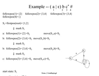 Example -- ( a | ε) b c* #
                                                 1       2   3   4
followpos(1)={2}      followpos(2)={3,4}      followpos(3)={3,4}
followpos(4)={}

S1=firstpos(root)={1,2}
	

       ⇓ mark S1
a: followpos(1)={2}=S2               move(S1,a)=S2
b: followpos(2)={3,4}=S3 move(S1,b)=S3
	

       ⇓ mark S2
b: followpos(2)={3,4}=S3             move(S2,b)=S3
                                                                          S2
	

       ⇓ mark S3                                                   a
                                                                          b
c: followpos(3)={3,4}=S3 move(S3,c)=S3                           S1
                                                                      b
                                                                          S3   c


start state: S1
                                   Notes | CodeReplugd
 